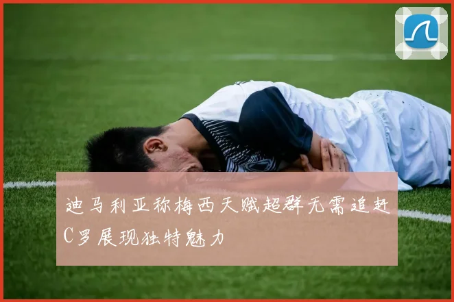 迪马利亚称梅西天赋超群无需追赶C罗展现独特魅力