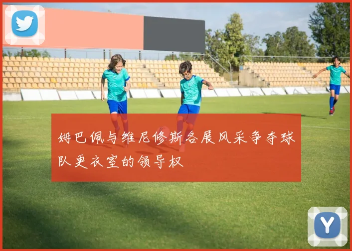 姆巴佩与维尼修斯各展风采争夺球队更衣室的领导权