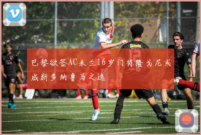 巴黎欲签AC米兰16岁门将隆戈尼或成新多纳鲁马之选