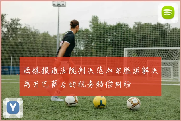 西媒报道法院判决范加尔胜诉解决离开巴萨后的税务赔偿纠纷