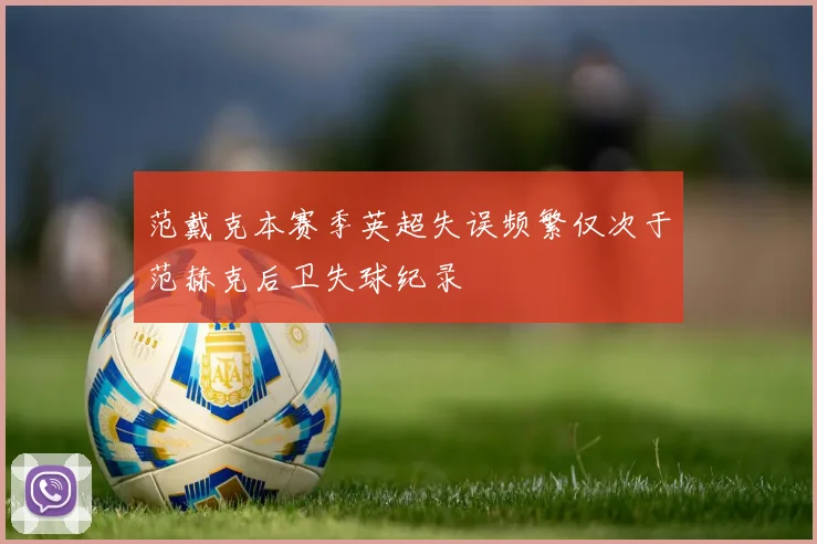 范戴克本赛季英超失误频繁仅次于范赫克后卫失球纪录