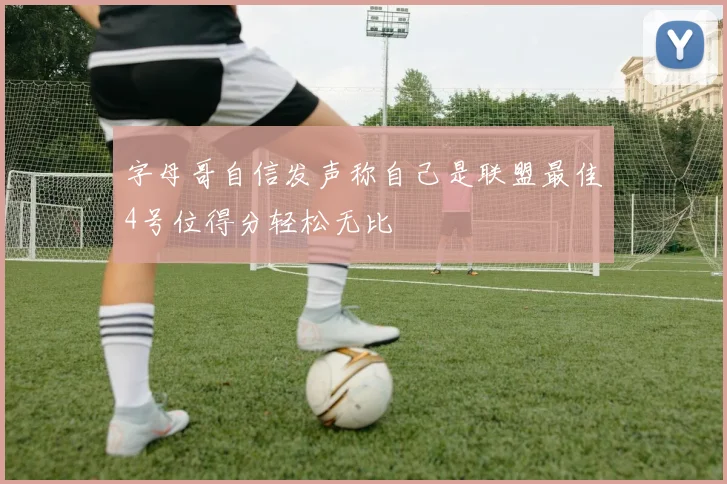 字母哥自信发声称自己是联盟最佳4号位得分轻松无比