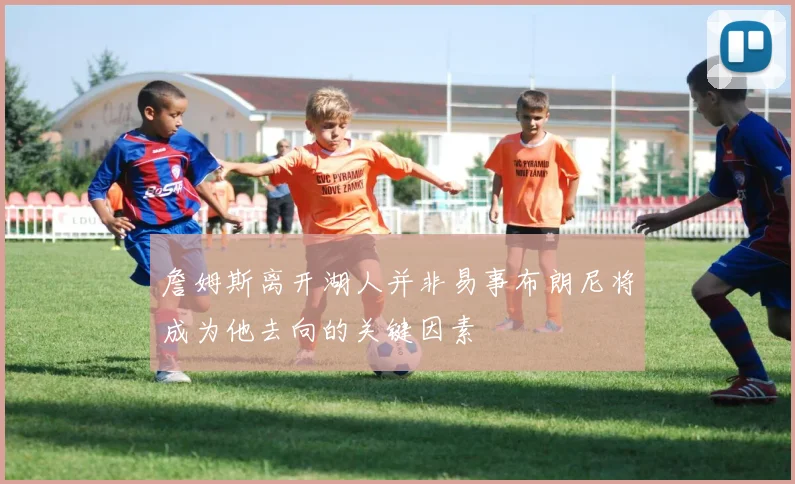 詹姆斯离开湖人并非易事布朗尼将成为他去向的关键因素