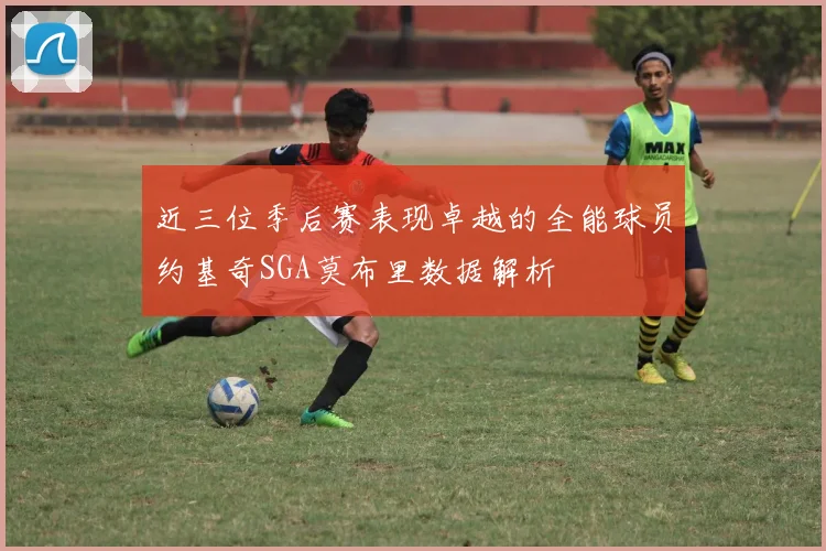 近三位季后赛表现卓越的全能球员约基奇SGA莫布里数据解析
