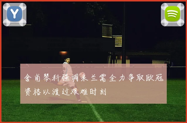 舍甫琴科强调米兰需全力争取欧冠资格以渡过艰难时刻