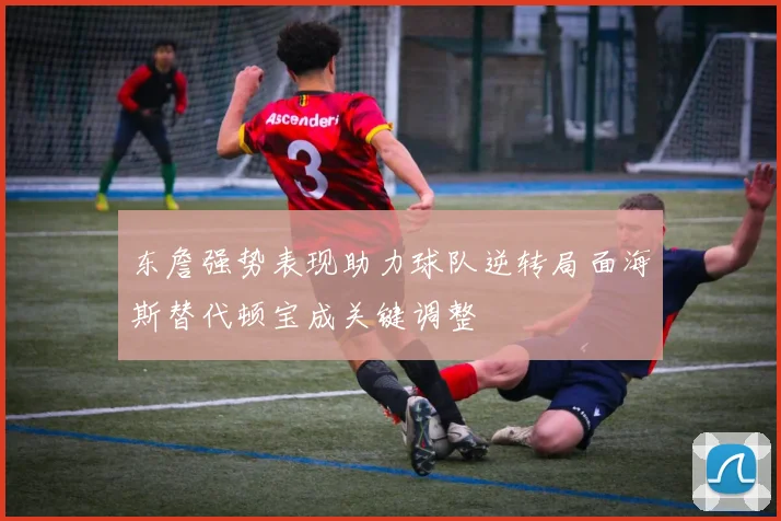 东詹强势表现助力球队逆转局面海斯替代顿宝成关键调整