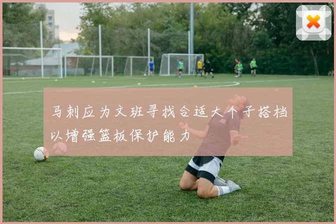 马刺应为文班寻找合适大个子搭档以增强篮板保护能力