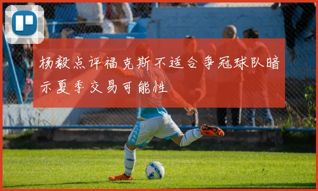杨毅点评福克斯不适合争冠球队暗示夏季交易可能性