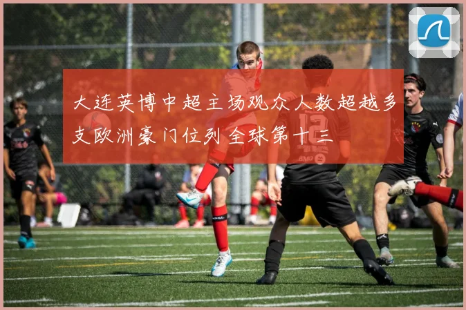 大连英博中超主场观众人数超越多支欧洲豪门位列全球第十三