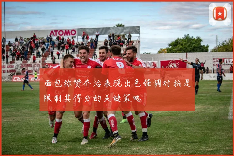 面包称赞乔治表现出色强调对抗是限制其得分的关键策略