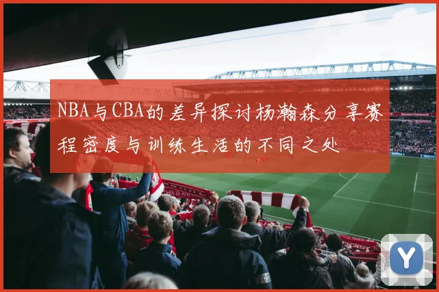 NBA与CBA的差异探讨杨瀚森分享赛程密度与训练生活的不同之处