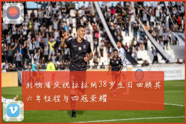 利物浦庆祝拉拉纳38岁生日回顾其六年征程与四冠荣耀