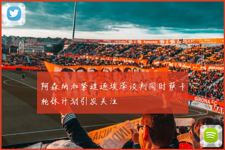 阿森纳加紧追逐埃泽谈判同时萨卡轮休计划引发关注